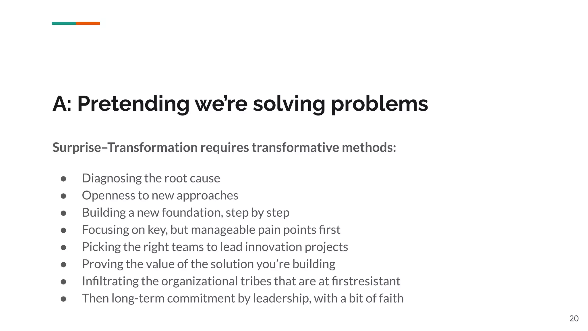 A: Pretending we’re solving problems
Surprise–Transformation requires transformative methods:
● Diagnosing the root cause
● Openness to new approaches
● Building a new foundation, step by step
● Focusing on key, but manageable pain points ﬁrst
● Picking the right teams to lead innovation projects
● Proving the value of the solution you’re building
● Inﬁltrating the organizational tribes that are at ﬁrstresistant
● Then long-term commitment by leadership, with a bit of faith
20
 