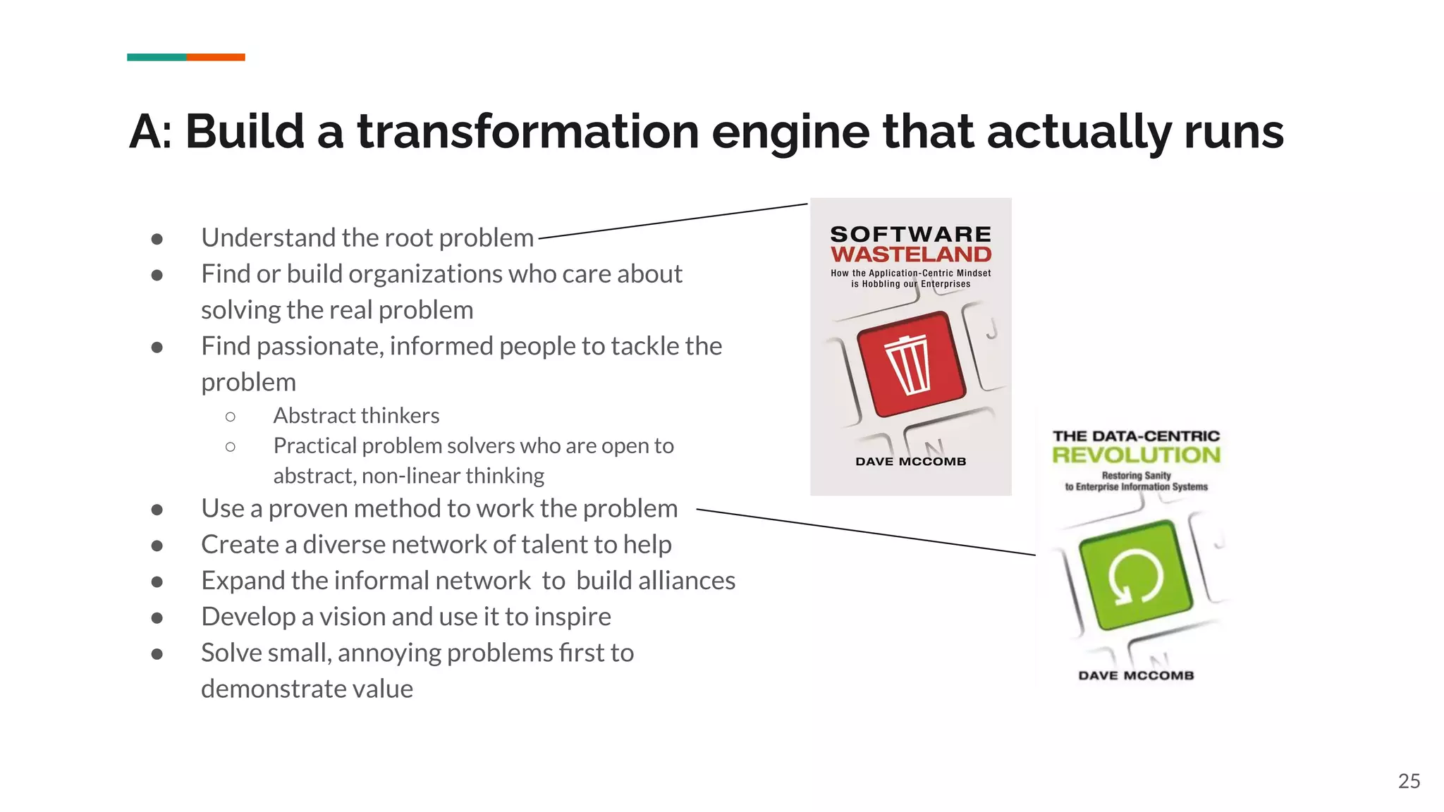 A: Build a transformation engine that actually runs
● Understand the root problem
● Find or build organizations who care about
solving the real problem
● Find passionate, informed people to tackle the
problem
○ Abstract thinkers
○ Practical problem solvers who are open to
abstract, non-linear thinking
● Use a proven method to work the problem
● Create a diverse network of talent to help
● Expand the informal network to build alliances
● Develop a vision and use it to inspire
● Solve small, annoying problems ﬁrst to
demonstrate value
25
 