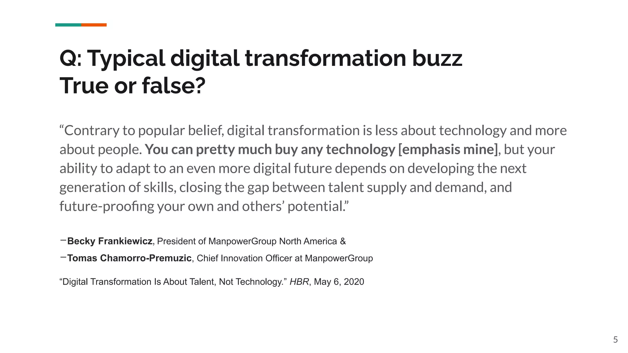 5
“Contrary to popular belief, digital transformation is less about technology and more
about people. You can pretty much buy any technology [emphasis mine], but your
ability to adapt to an even more digital future depends on developing the next
generation of skills, closing the gap between talent supply and demand, and
future-prooﬁng your own and others’ potential.”
–Becky Frankiewicz, President of ManpowerGroup North America &
–Tomas Chamorro-Premuzic, Chief Innovation Officer at ManpowerGroup
“Digital Transformation Is About Talent, Not Technology.” HBR, May 6, 2020
Q: Typical digital transformation buzz
True or false?
 