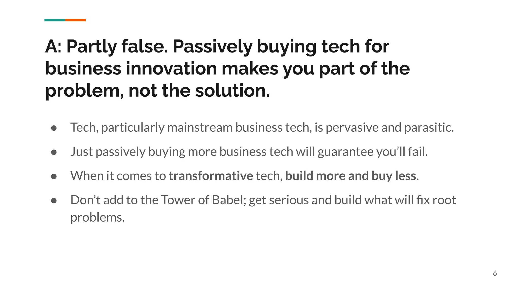 A: Partly false. Passively buying tech for
business innovation makes you part of the
problem, not the solution.
● Tech, particularly mainstream business tech, is pervasive and parasitic.
● Just passively buying more business tech will guarantee you’ll fail.
● When it comes to transformative tech, build more and buy less.
● Don’t add to the Tower of Babel; get serious and build what will ﬁx root
problems.
6
 