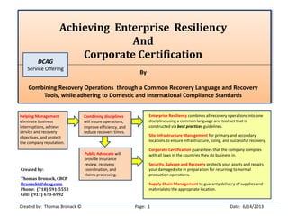 Achieving Enterprise Resiliency
And
Corporate Certification
By
Combining Recovery Operations through a Common Recovery Language and Recovery
Tools, while adhering to Domestic and International Compliance Standards
Created by: Thomas Bronack © Page: 1 Date: 6/14/2013
Created by:
Thomas Bronack, CBCP
Bronackt@dcag.com
Phone: (718) 591-5553
Cell: (917) 673-6992
Enterprise Resiliency combines all recovery operations into one
discipline using a common language and tool set that is
constructed via best practices guidelines.
Site Infrastructure Management for primary and secondary
locations to ensure infrastructure, sizing, and successful recovery.
Corporate Certification guarantees that the company complies
with all laws in the countries they do business in.
Security, Salvage and Recovery protects your assets and repairs
your damaged site in preparation for returning to normal
production operations.
Supply Chain Management to guaranty delivery of supplies and
materials to the appropriate location.
Combining disciplines
will insure operations,
improve efficiency, and
reduce recovery times.
Public Advocate will
provide insurance
review, recovery
coordination, and
claims processing.
Helping Management
eliminate business
interruptions, achieve
service and recovery
objectives, and protect
the company reputation.
DCAG
Service Offering
 