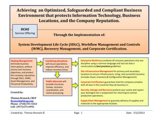 Achieving an Optimized, Safeguarded and Compliant Business
Environment that protects Information Technology, Business
Locations, and the Company Reputation.
Through the Implementation of:
System Development Life Cycle (SDLC), Workflow Management and Controls
(WMC), Recovery Management, and Corporate Certification.
Created by: Thomas Bronack © Page: 1 Date: 7/12/2013
Created by:
Thomas Bronack, CBCP
Bronackt@dcag.com
Phone: (718) 591-5553
Cell: (917) 673-6992
Enterprise Resiliency combines all recovery operations into one
discipline using a common language and tool set that is
constructed via best practices guidelines.
Site Infrastructure Management for primary and secondary
locations to ensure infrastructure, sizing, and successful recovery
(includes Asset, Inventory & Configuration Management).
Corporate Certification guarantees that the company complies
with all laws in the countries they do business in.
Security, Salvage and Recovery protects your assets and repairs
your damaged site in preparation for returning to normal
production operations.
Supply Chain Management to guaranty delivery of supplies and
materials to the appropriate location.
Combining disciplines
will insure operations,
improve efficiency, and
reduce recovery times.
Public Advocate will
provide insurance
review, recovery
coordination, and
claims processing.
Helping Management
eliminate business
interruptions, achieve
service and recovery
objectives, and protect
the company reputation,
through SDLC, WMC,
Asset Management, and
Personnel Productivity.
DCAG
Service Offering
 