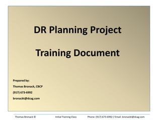 DR Planning Project
Training Document
Prepared by:
Thomas Bronack, CBCP
(917) 673-6992
bronackt@dcag.com

Thomas Bronack ©

Initial Training Class

Phone: (917) 673-6992 / Email: bronackt@dcag.com

 