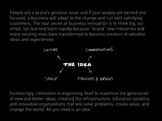 People are a brand’s greatest asset and if your people are excited and
focused, a business will adapt to the change and run well satisfying
customers. The real secret of business innovation is to think big, act
small, fail fast and learn rapidly because “brand” new industries and
many existing ones have transformed to become creators of valuable
ideas and experiences.




Increasingly, civilization is organizing itself to maximize the generation
of new and better ideas, creating the infrastructure, education systems,
and innovative organizations that will solve problems, create value, and
change the world. All you need is an idea.
 
