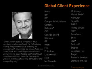 Global Client Experience
                                            Aviva*               McKinsey
                                            BP                   Metsä Serla*
                                            BT*                  Nomura*
                                            Camper & Nicholson   PepsiCo
                                            Carter’s             PG&E
                                            Cellcom*             Pitney Bowes
                                            CITI                 RBS*
                                            College Board        Scanfinest*
                                            Comcast              Shell
“Dean always cuts to the core of what       GE                   SKY*
needs to be done and said. He helps bring   Kraft                Smirnoff
clarity and provides value by being an
                                                                 Staples
outsider with no agenda, so he can help you Fila
stand back and see things from different    Frito-Lay            Sunglass Hut
perspectives. Dean helped us think through Littlewood’s*         Target
solutions and then form the best way to
                                                                 Tower of London*
present those solutions in a persuasive and M50
compelling way”                             McDonald’s           Warburg Pincus

                                  Dean Crutchfield Associates
                                                                 * Overseas Project
 