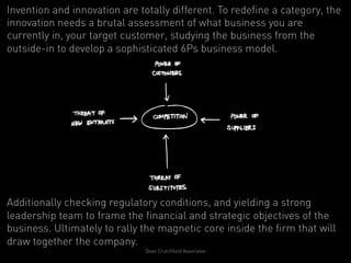 Invention and innovation are totally different. To redefine a category, the
innovation needs a brutal assessment of what business you are
currently in, your target customer, studying the business from the
outside-in to develop a sophisticated 6Ps business model.




Additionally checking regulatory conditions, and yielding a strong
leadership team to frame the financial and strategic objectives of the
business. Ultimately to rally the magnetic core inside the firm that will
draw together the company.
                               Dean Crutchfield Associates
 
