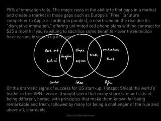 95% of innovation fails. The magic rests in the ability to find gaps in a market
and create a market in those gaps such as Europe’s “Free” (a future
competitor to Apple according to pundits), a new brand on the rise due its
“disruptive innovation,” offering unlimited cell phone plans with no contract for
$25 a month if you’re willing to sacrifice some benefits - over three million
have earnestly signed up in France.




Or the dramatic signs of success for US start-up, Hotspot Shield the world’s
leader in free VPN service. It would seem that many share similar traits of
being different, heroic, with principles that make them known for being
remarkable and fresh, followed by many for being a challenger of the rule and
above all, shareable.
                               Dean Crutchfield Associates
 