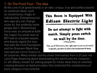 1. On The Front Foot - The Idea
At the core of all great brands is an idea: unique, true and selfless based
on universal ideas, such
as convenience, magic or
individuality. Entrepreneurial
lore says you can change
vision 4x, but evidently some
people don’t. Muhammad
Yunus was so amazed at both
the impact his small loan of
$27 had on a basket weaver,
who keenly repaid the loan,
that with the Ford Foundation
and his Grameen Bank they
now operate micro-finance in
40 countries. Many similar stories unveil themselves from a 23 year old
Larry Page dreaming about downloading the world onto his computer,
or Jim Bezos, known for asking people he meets what they’ve invented,
creating Amazon on bold principles that shattered the complacency of
each category it has entered.
 