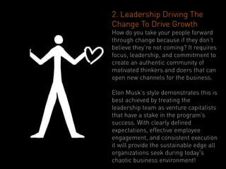 2. Leadership Driving The
Change To Drive Growth
How do you take your people forward
through change because if they don’t
believe they’re not coming? It requires
focus, leadership, and commitment to
create an authentic community of
motivated thinkers and doers that can
open new channels for the business.

Elon Musk’s style demonstrates this is
best achieved by treating the
leadership team as venture capitalists
that have a stake in the program’s
success. With clearly defined
expectations, effective employee
engagement, and consistent execution
it will provide the sustainable edge all
organizations seek during today's
chaotic business environment!
 