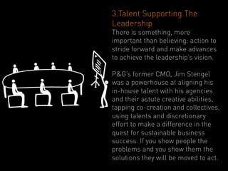 3.Talent Supporting The
Leadership
There is something, more
important than believing: action to
stride forward and make advances
to achieve the leadership’s vision.

P&G’s former CMO, Jim Stengel
was a powerhouse at aligning his
in-house talent with his agencies
and their astute creative abilities,
tapping co-creation and collectives,
using talents and discretionary
effort to make a difference in the
quest for sustainable business
success. If you show people the
problems and you show them the
solutions they will be moved to act.
 