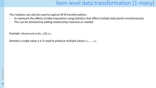 10
<event
name>
Item-level data transformation (1-many)
This notation can also be used to capture M-N transformations
- to represent the effects of data imputation using statistics that affect multiple data points simultaneously
- This can be achieved by adding relationship instances as needed
Example: {WasDerivedFrom(𝑥𝑖ʹ, 𝑦)}𝑖∶1,𝑛
Denotes a single value 𝑦 ∈ 𝐷 used to produce multiple values 𝑥1ʹ, ... , 𝑥𝑛ʹ
 