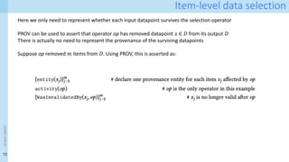 12
<event
name>
Item-level data selection
Here we only need to represent whether each input datapoint survives the selection operator
PROV can be used to assert that operator op has removed datapoint 𝑥 ∈ 𝐷 from its output 𝐷ʹ
There is actually no need to represent the provenance of the surviving datapoints
Suppose op removed 𝑚 items from 𝐷. Using PROV, this is asserted as:
 