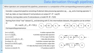 13
<event
name>
Data derivation through pipelines
When operators are composed into pipelines, provenance is a composition of the corresponding provenance patterns
Consider a sequential pipeline consisting of abstract data processing operators op1 ... op𝑛 and a training operator Tr
Each op𝑖 takes an input dataset 𝐷 and produces an output 𝐷ʹ: 𝐷ʹ = op𝑖(𝐷)
Similarly, training takes some 𝐷 and produces a model 𝑀: 𝑀 = Tr(𝐷)
Starting from initial “raw” dataset 𝐷0, and denoting with 𝐷𝑖 the intermediate datasets, this pipeline can be written
as
{𝐷𝑖 = op𝑖(𝐷𝑖−1)}𝑛
𝑖∶1, 𝑀 = Tr(𝐷𝑛)
Corresponding provenance:
D0 OP1 D1 OPn Dn Tr M
…
Dn Tr M
used wgby
used
D0 OP1 D1
wgby
…
 