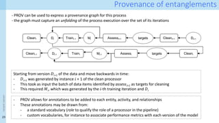 23
<event
name>
Provenance of entanglements
- PROV can be used to express a provenance graph for this process
- the graph must capture an unfolding of the process execution over the set of its iterations
Starting from version 𝐷𝑖+1 of the data and move backwards in time:
- 𝐷𝑖+1 was generated by instance 𝑖 + 1 of the clean processor
- This took as input the batch of data items identified by assess𝑖+1 as targets for cleaning
- This required 𝑀𝑖, which was generated by the 𝑖-th training iteration and 𝐷𝑖
- PROV allows for annotations to be added to each entity, activity, and relationships
- These annotations may be drawn from:
- a standard vocabulary (role to qualify the role of a processor in the pipeline)
- custom vocabularies, for instance to associate performance metrics with each version of the model
Cleani Traini-1 Assessi+1 Cleani+1
Di Mi Di+1
targets
Cleani-1 Traini Assessi Cleani
Di-1 Mi-1 targets
 
