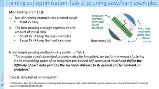 26
Training set optimization Task 2: pruning easy/hard examples
Main findings from [13]:
1. Not all training examples are created equal
• Hard vs easy
2. The best pruning strategy depends on the
amount of initial data
• Small TS à keep the easy examples
• Large TS à keep the hard examples
[13] Sorscher, Ben, et al. Beyond neural scaling laws: beating power law scaling via data pruning, Advances in Neural Information Processing
Systems 35 (2022): 19523-19536.
Repr from [13]
A real simple pruning method – very similar to Task 1
"To compute a self-supervised pruning metric for ImageNet, we perform k-means clustering
in the embedding space of an ImageNet pre-trained self-supervised model and define the
difficulty of each data point by the Euclidean distance to its nearest cluster centroid, or
prototype"
Caveat: only tested on ImageNet!
IDEAL
2023
 