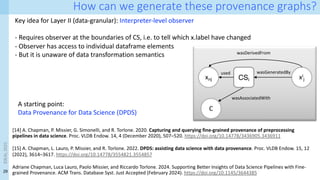 29
How can we generate these provenance graphs?
Key idea for Layer II (data-granular): Interpreter-level observer
- Requires observer at the boundaries of CS, i.e. to tell which x.label have changed
- Observer has access to individual dataframe elements
- But it is unaware of data transformation semantics
[14] A. Chapman, P. Missier, G. Simonelli, and R. Torlone. 2020. Capturing and querying fine-grained provenance of preprocessing
pipelines in data science. Proc. VLDB Endow. 14, 4 (December 2020), 507–520. https://doi.org/10.14778/3436905.3436911
[15] A. Chapman, L. Lauro, P. Missier, and R. Torlone. 2022. DPDS: assisting data science with data provenance. Proc. VLDB Endow. 15, 12
(2022), 3614–3617. https://doi.org/10.14778/3554821.3554857
Adriane Chapman, Luca Lauro, Paolo Missier, and Riccardo Torlone. 2024. Supporting Better Insights of Data Science Pipelines with Fine-
grained Provenance. ACM Trans. Database Syst. Just Accepted (February 2024). https://doi.org/10.1145/3644385
xnj xi
j
CSi
wasGeneratedBy
used
C
wasAssociatedWith
wasDerivedFrom
A starting point:
Data Provenance for Data Science (DPDS)
IDEAL
2023
 