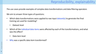 5
<event
name>
Reproducibility, explainability
The use cases provide examples of complex data transformations and data filtering operators
We aim to answer three types of questions:
• Which data transformations were applied to raw input dataset(s) to generate the final
training set used for modelling?
• Dataset level
• Which of the individual data items were affected by each of the transformations, and what
was the effect?
• Data item level
• Why was a specific data item transformed?
 
