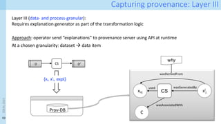 53
Capturing provenance: Layer III
Layer III (data- and process-granular):
Requires explanation generator as part of the transformation logic
Approach: operator send “explanations” to provenance server using API at runtime
At a chosen granularity: dataset à data item
xnj xi
j
CS
wasGeneratedBy
used
C
wasAssociatedWith
wasDerivedFrom
why
CS
D D’
Prov-DB
{xi, x’i, expli}
IDEAL
2023
 