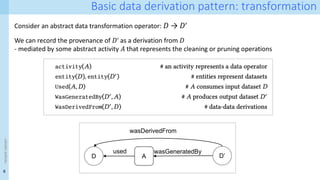 8
<event
name>
Basic data derivation pattern: transformation
Consider an abstract data transformation operator: 𝐷 → 𝐷ʹ
D D’
A
wasGeneratedBy
wasDerivedFrom
used
We can record the provenance of 𝐷ʹ as a derivation from 𝐷
- mediated by some abstract activity 𝐴 that represents the cleaning or pruning operations
 