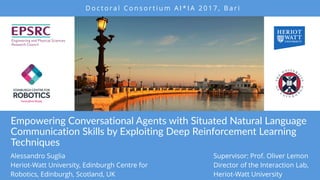 Empowering Conversational Agents with Situated Natural Language
Communication Skills by Exploiting Deep Reinforcement Learning
Techniques
Alessandro Suglia
Heriot-Watt University, Edinburgh Centre for
Robotics, Edinburgh, Scotland, UK
D o c t o ra l C o n s o r t i u m A I * I A 2 0 1 7 , B a r i
Supervisor: Prof. Oliver Lemon
Director of the Interaction Lab,
Heriot-Watt University
 