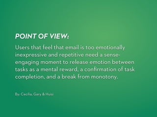 POINT OF VIEW:
Users that feel that email is too emotionally
inexpressive and repetitive need a sense-
engaging moment to release emotion between
tasks as a mental reward, a conﬁrmation of task
completion, and a break from monotony.  

By: Cecilia, Gary & Huisi
 