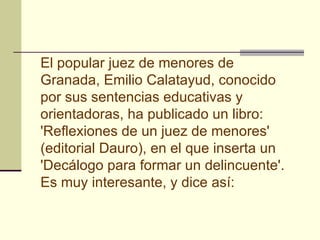 El popular juez de menores de Granada, Emilio Calatayud, conocido por sus sentencias educativas y orientadoras, ha publicado un libro: 'Reflexiones de un juez de menores' (editorial Dauro), en el que inserta un 'Decálogo para formar un delincuente'. Es muy interesante, y dice así:   