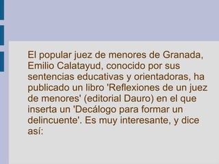 El popular juez de menores de Granada, Emilio Calatayud, conocido por sus sentencias educativas y orientadoras, ha publicado un libro 'Reflexiones de un juez de menores' (editorial Dauro) en el que inserta un 'Decálogo para formar un delincuente'. Es muy interesante, y dice así:   