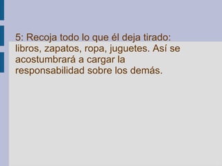 5: Recoja todo lo que él deja tirado: libros, zapatos, ropa, juguetes. Así se acostumbrará a cargar la responsabilidad sobre los demás.   