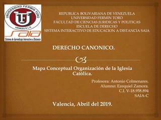 DERECHO CANONICO.
Mapa Conceptual Organización de la Iglesia
Católica.
Profesora: Antonio Colmenares.
Alumno: Ezequiel Zamora.
C.I. V-18.958.894
SAIA-C
Valencia, Abril del 2019.
 