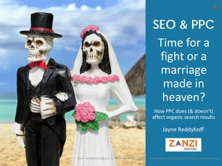 © 2018 ZANZI DIGITAL MARKETING LTD ALL RIGHTS RESERVED
Time for a
fight or a
marriage
made in
heaven?
How PPC does (& doesn’t)
affect organic search results
Email: Jayne@Zanzidigital.co.uk Twitter: @JayneReddyhoff
SEO & PPC
Jayne Reddyhoff
 