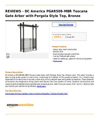 REVIEWS - DC America PGAR508-MBR Toscana
Gate Arbor with Pergola Style Top, Bronze
ViewUserReviews
Average Customer Rating
3.5 out of 5
Product Feature
Heavy duty steel constructionq
Bronze colorq
Rust resistant powder coat finishq
Can be Trellised with plantsq
Ideal for walkways, gates for fences and gardensq
Read moreq
Product Description
DC America #PGAR508-MBR Toscana Gate Arbor with Pergola Style Top, Bronze color. This arbor incudes a
gate so also works great in a fence line. Continuing its tradition of fine quality products, D.C. America has
expanded its furniture line to include a total array of truly elegant lawn and garden accessories. These beautiful
accessories are designed to bring nature and beauty into your garden or home. Superior construction and
classical styling highlight these aesthetically pleasing pieces, which truly are works of art. Let D.C. America help
you furnish your outdoor living lifestyle. Read more
You May Also Like
Free-Range Chicken Gardens: How to Create a Beautiful, Chicken-Friendly Yard
 