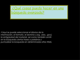 ¿Qué cosas puedo hacer en una búsqueda avanzada? Aquí se puede seleccionar el idioma de la información, el formato, el dominio (.org, .edu, .gov), la antigüedad del material, así como también omitir en la búsqueda ciertas frases o palabras y puntualizar la búsqueda en determinados sitios Web .   