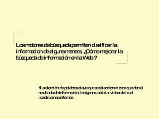 Los motores de búsqueda permiten clasificar la informacion de alguna manera, ¿Cómo mejorar la búsqueda de información en la Web ?  La elección de palabras clave que se seleccionan para que den el resultado de información, imágenes, noticia, videos tal cual nosotros necesitemos 