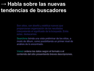 Habla sobre las nuevas tendencias de buscadores  Son sitios, con diseño y estética nuevos que proporcionan organización de los resultados interpretando el significado de la búsqueda. Entre estas, destacamos:  Searchme  brinda una vista preliminar de los sitios, a modo de álbum, como posibilitando un primer nivel de análisis de lo encontrado. Viewzi  ordena los datos según el formato o el contenido del sitio presentando breves descripciones.   