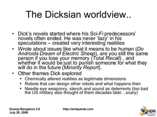 The Dicksian worldview.. Dick’s novels started where his Sci-Fi predecessors’ novels often ended. He was never ‘lazy’ in his speculations – created very interesting realities  Wrote about issues like what it means to be human ( Do Androids Dream of Electric Sheep ), are you still the same person if you lose your memory ( Total Recall ) , and whether it would be just to punish someone for what they will do in the future ( Minority Report ).  Other themes Dick explored  Chemically altered realities as legitimate dimensions  Robots that can design other robots and what happens then  Needle eye weaponry, stench and sound as deterrents (too bad the US military also thought of them decades later…scary) 