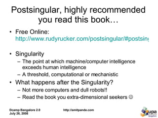 Postsingular, highly recommended you read this book… Free Online:  http://www.rudyrucker.com/postsingular/#postsingulardownload   Singularity The point at which machine/computer intelligence exceeds human intelligence A threshold, computational or mechanistic  What happens after the Singularity? Not more computers and dull robots!! Read the book you extra-dimensional seekers     