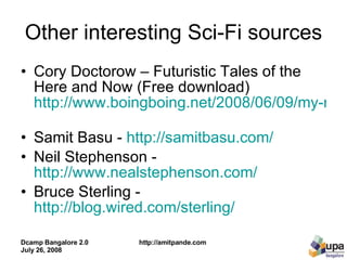 Other interesting Sci-Fi sources Cory Doctorow – Futuristic Tales of the Here and Now (Free download)  http://www.boingboing.net/2008/06/09/my-new-graphic-novel.html   Samit Basu -  http://samitbasu.com/   Neil Stephenson -  http://www.nealstephenson.com/   Bruce Sterling -  http://blog.wired.com/sterling/   