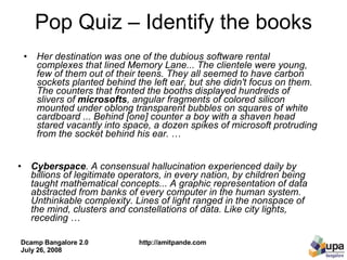 Pop Quiz – Identify the books Cyberspace . A consensual hallucination experienced daily by billions of legitimate operators, in every nation, by children being taught mathematical concepts... A graphic representation of data abstracted from banks of every computer in the human system. Unthinkable complexity. Lines of light ranged in the nonspace of the mind, clusters and constellations of data. Like city lights, receding  … Her destination was one of the dubious software rental complexes that lined Memory Lane... The clientele were young, few of them out of their teens. They all seemed to have carbon sockets planted behind the left ear, but she didn't focus on them. The counters that fronted the booths displayed hundreds of slivers of  microsofts , angular fragments of colored silicon mounted under oblong transparent bubbles on squares of white cardboard ... Behind [one] counter a boy with a shaven head stared vacantly into space, a dozen spikes of microsoft protruding from the socket behind his ear.  … 
