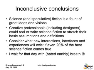 Inconclusive conclusions Science (and speculative) fiction is a fount of great ideas and visions Creative professionals (including designers) could real or write science fiction to stretch their basic assumptions and definitions Consider what new interactions, interfaces and experiences will exist if even 20% of the best science fiction comes true I wait for that day with (bated earthly) breath     