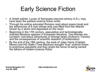 Early Science Fiction A Greek satirist, Lucian of Samosata (second century A.D.), may have been the earliest science fiction writer Through his writing educated Romans read about space travel and the adventures of a man whose ship was lifted from the Atlantic Ocean by a storm and deposited on the moon Beginning in the 17th century, speculative and technologically-oriented literature appears in European literature. Two themes are constant: marvelous adventures in strange lands ( Gulliver's Travels ) and the consequences of scientific research ( Frankenstein ) By the end of the 19th century, the work of Jules Verne (Captain Nemo) and HG Wells (Time Machine) brought "true" science fiction to enormous popularity and they share the honor of being named the fathers of modern science fiction  