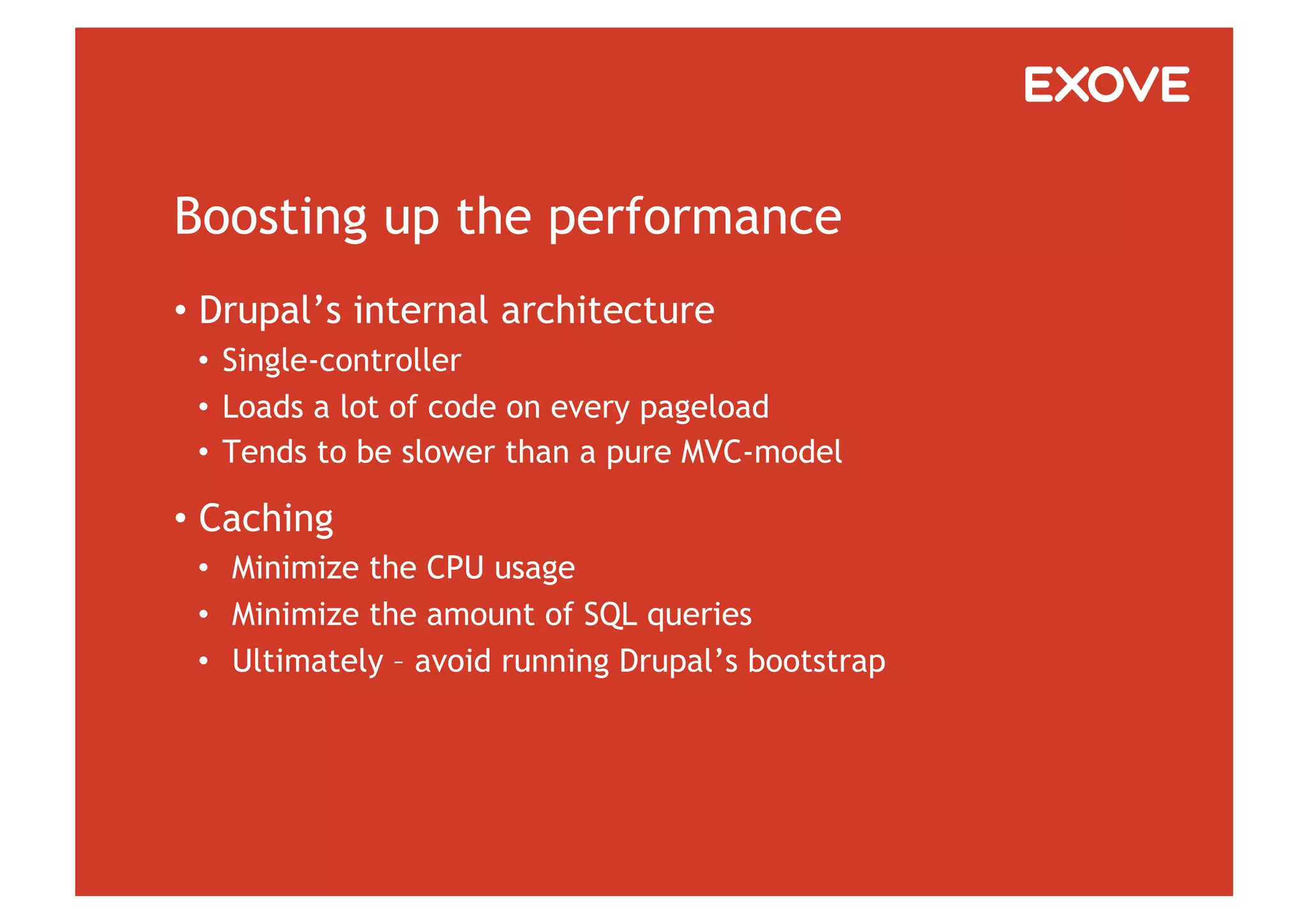 Boosting up the performance
•  Drupal’s internal architecture
 •  Single-controller
 •  Loads a lot of code on every pageload
 •  Tends to be slower than a pure MVC-model

•  Caching
 •  Minimize the CPU usage
 •  Minimize the amount of SQL queries
 •  Ultimately – avoid running Drupal’s bootstrap
 