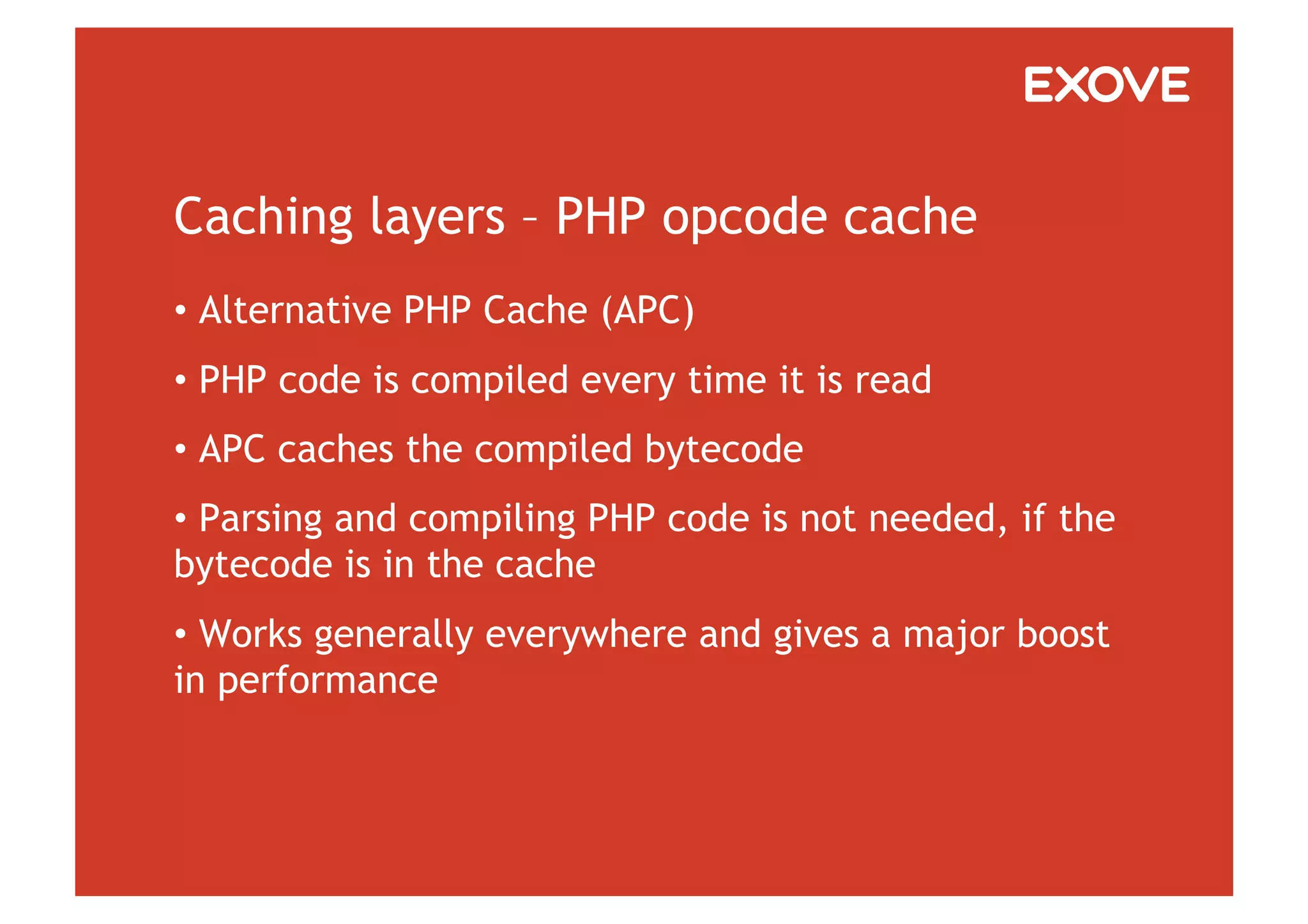 Caching layers – PHP opcode cache
•  Alternative PHP Cache (APC)
•  PHP code is compiled every time it is read
•  APC caches the compiled bytecode
•  Parsing and compiling PHP code is not needed, if the
bytecode is in the cache
•  Works generally everywhere and gives a major boost
in performance
 