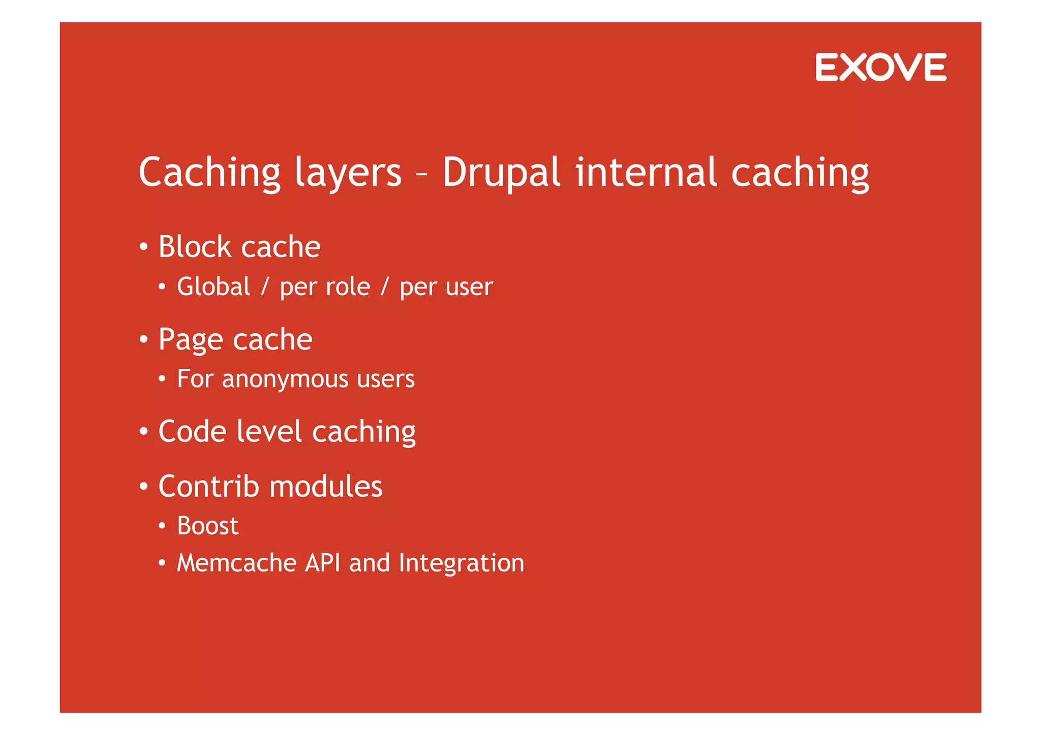 Caching layers – Drupal internal caching
•  Block cache
 •  Global / per role / per user

•  Page cache
 •  For anonymous users

•  Code level caching
•  Contrib modules
 •  Boost
 •  Memcache API and Integration
 