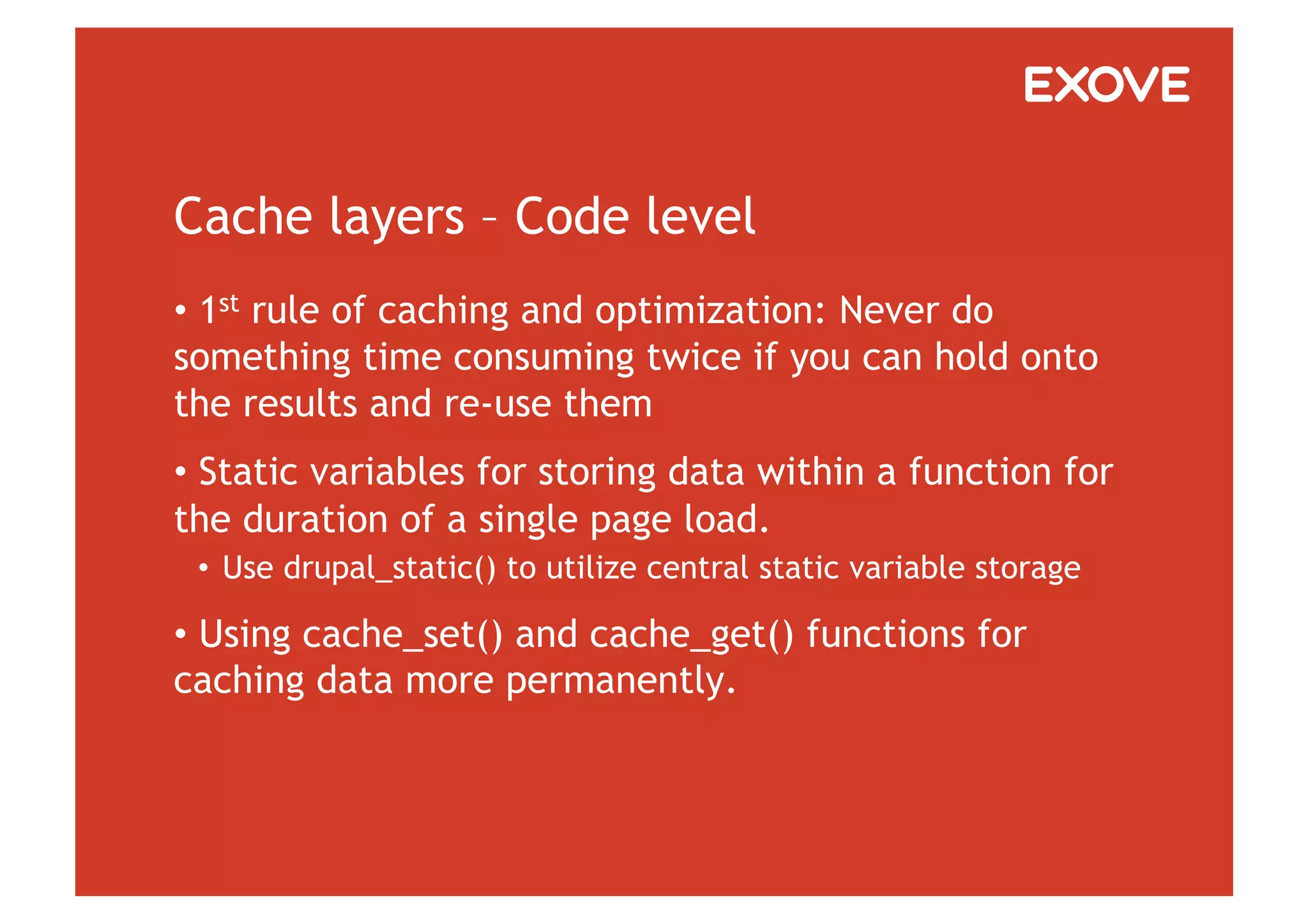 Cache layers – Code level
•  1st rule of caching and optimization: Never do
something time consuming twice if you can hold onto
the results and re-use them
•  Static variables for storing data within a function for
the duration of a single page load.
 •  Use drupal_static() to utilize central static variable storage

•  Using cache_set() and cache_get() functions for
caching data more permanently.
 