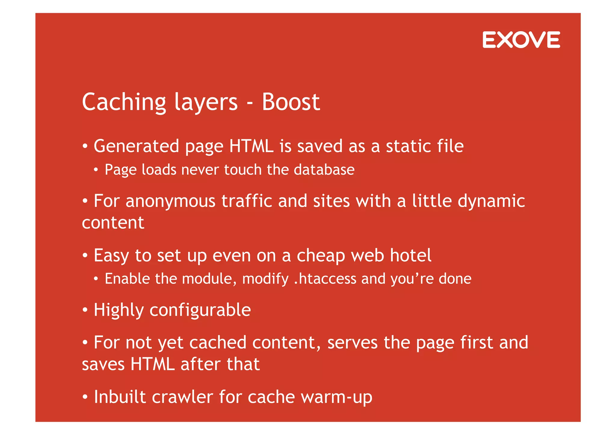 Caching layers - Boost
•  Generated page HTML is saved as a static file
 •  Page loads never touch the database

•  For anonymous traffic and sites with a little dynamic
content
•  Easy to set up even on a cheap web hotel
 •  Enable the module, modify .htaccess and you’re done

•  Highly configurable
•  For not yet cached content, serves the page first and
saves HTML after that
•  Inbuilt crawler for cache warm-up
 