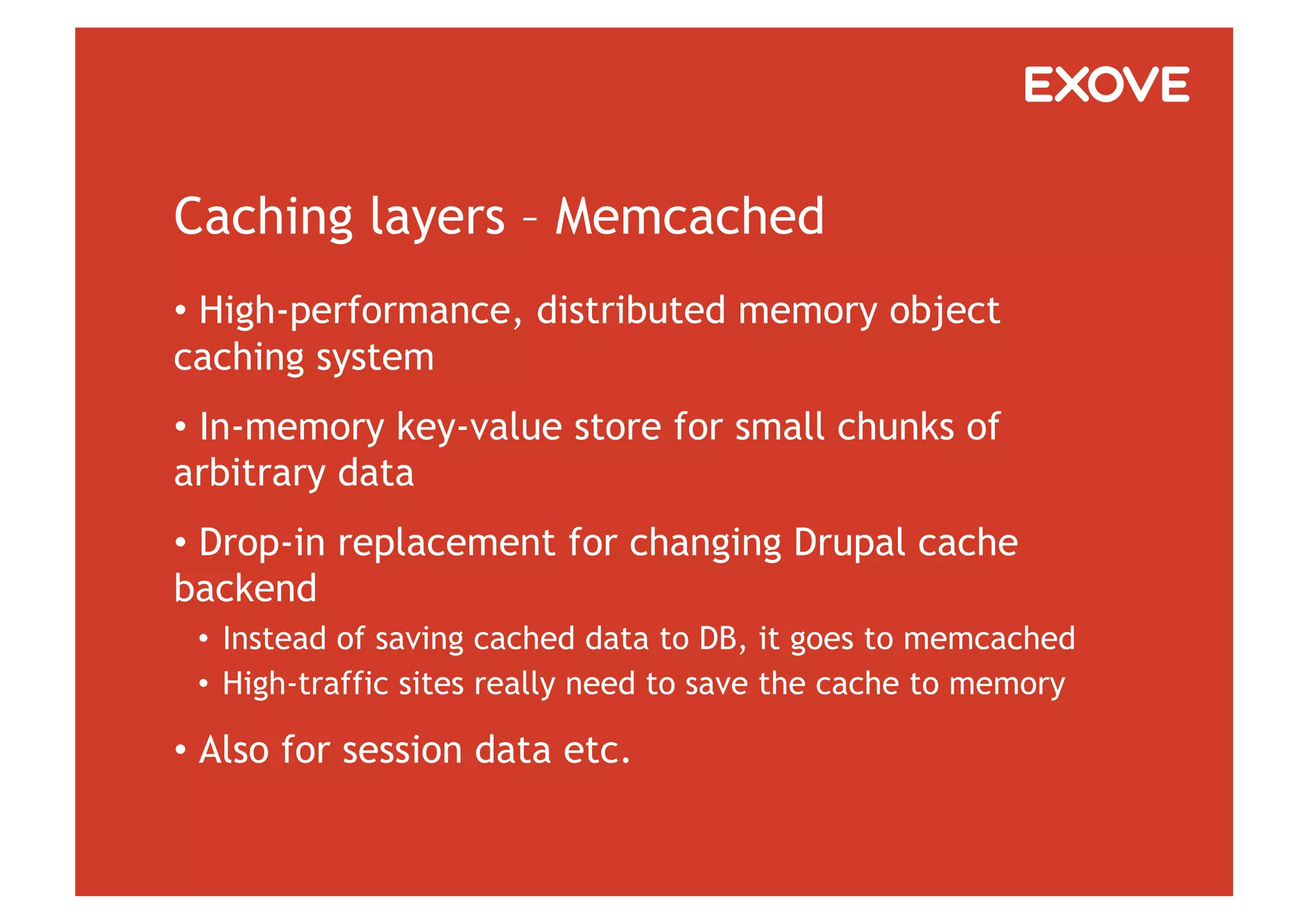 Caching layers – Memcached
•  High-performance, distributed memory object
caching system
•  In-memory key-value store for small chunks of
arbitrary data
•  Drop-in replacement for changing Drupal cache
backend
 •  Instead of saving cached data to DB, it goes to memcached
 •  High-traffic sites really need to save the cache to memory

•  Also for session data etc.
 