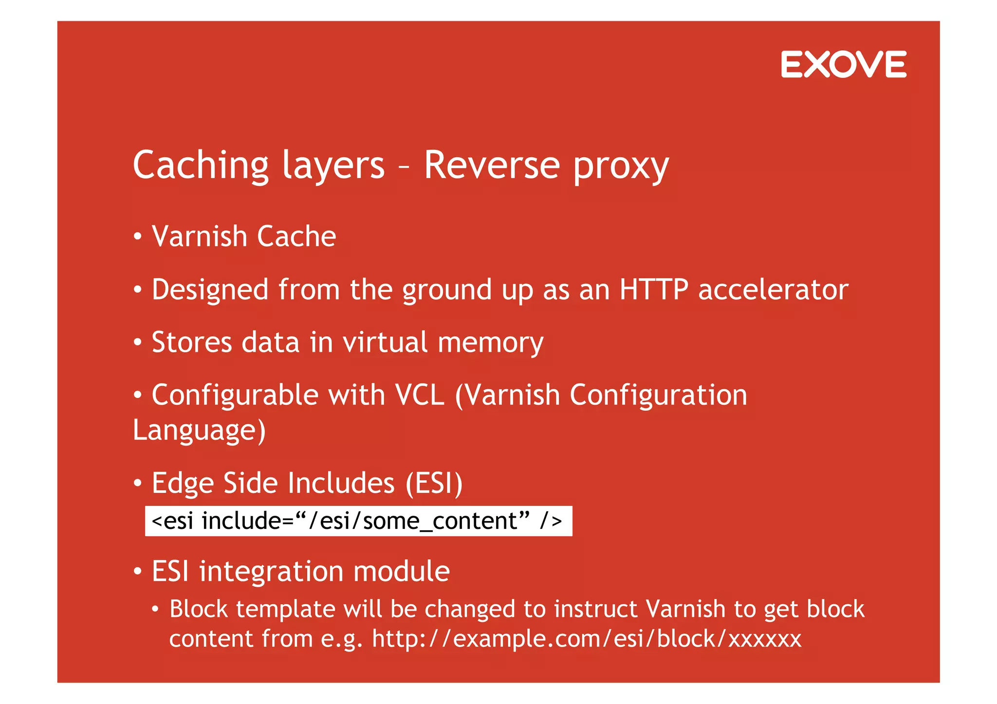 Caching layers – Reverse proxy
•  Varnish Cache
•  Designed from the ground up as an HTTP accelerator
•  Stores data in virtual memory
•  Configurable with VCL (Varnish Configuration
Language)
•  Edge Side Includes (ESI)
 <esi include=“/esi/some_content” />

•  ESI integration module
 •  Block template will be changed to instruct Varnish to get block
    content from e.g. http://example.com/esi/block/xxxxxx
 