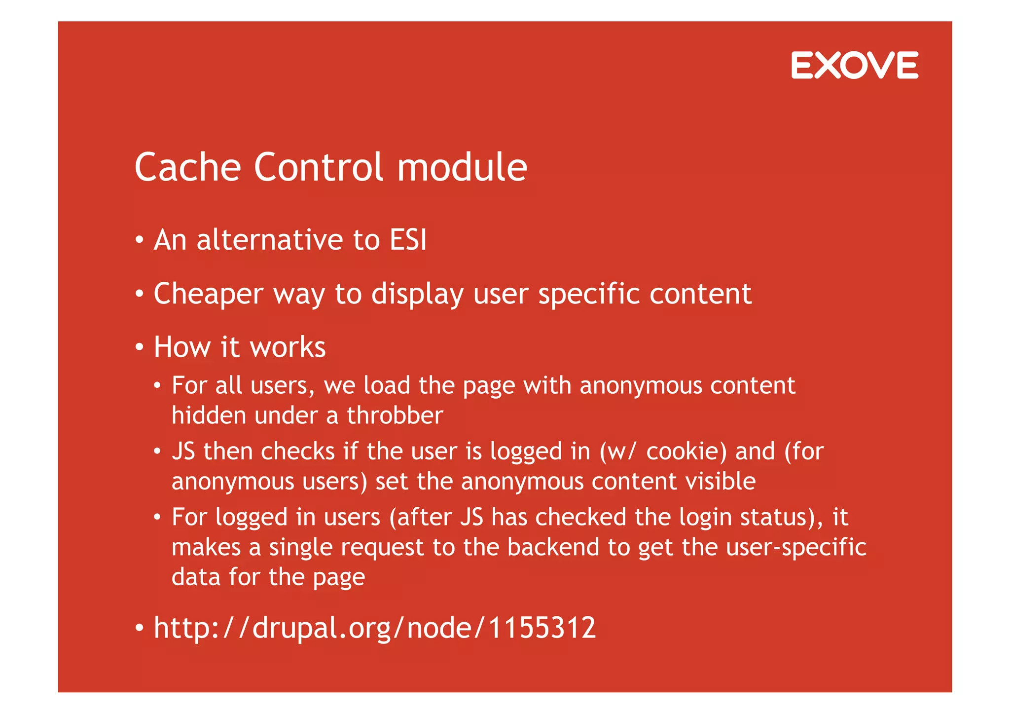 Cache Control module
•  An alternative to ESI
•  Cheaper way to display user specific content
•  How it works
 •  For all users, we load the page with anonymous content
    hidden under a throbber
 •  JS then checks if the user is logged in (w/ cookie) and (for
    anonymous users) set the anonymous content visible
 •  For logged in users (after JS has checked the login status), it
    makes a single request to the backend to get the user-specific
    data for the page

•  http://drupal.org/node/1155312
 