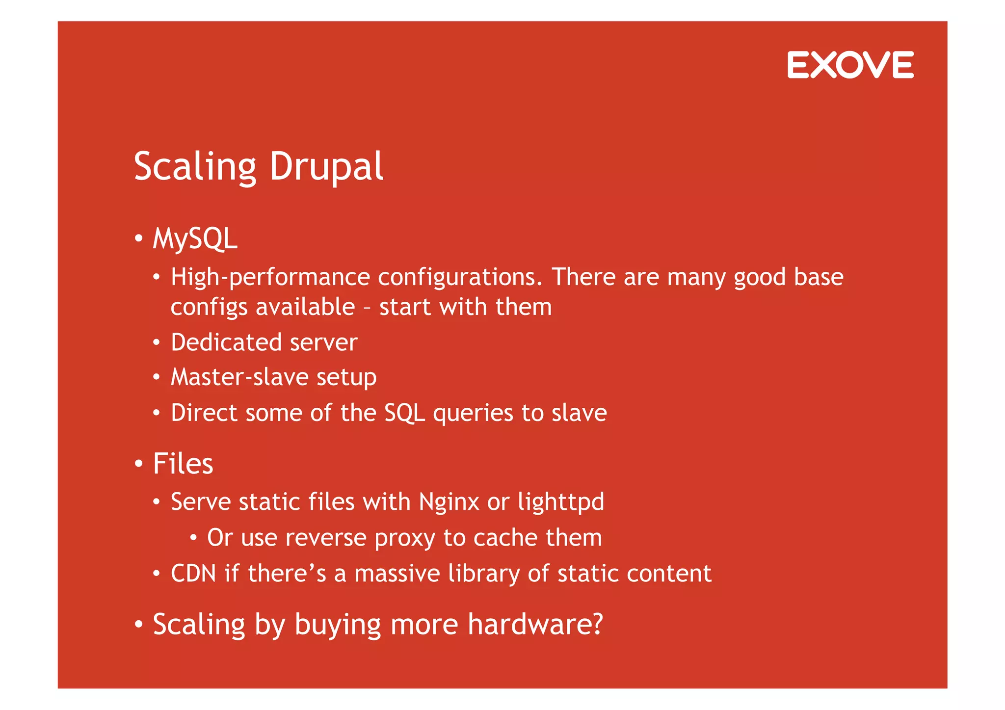 Scaling Drupal
•  MySQL
 •  High-performance configurations. There are many good base
    configs available – start with them
 •  Dedicated server
 •  Master-slave setup
 •  Direct some of the SQL queries to slave

•  Files
 •  Serve static files with Nginx or lighttpd
     •  Or use reverse proxy to cache them
 •  CDN if there’s a massive library of static content

•  Scaling by buying more hardware?
 