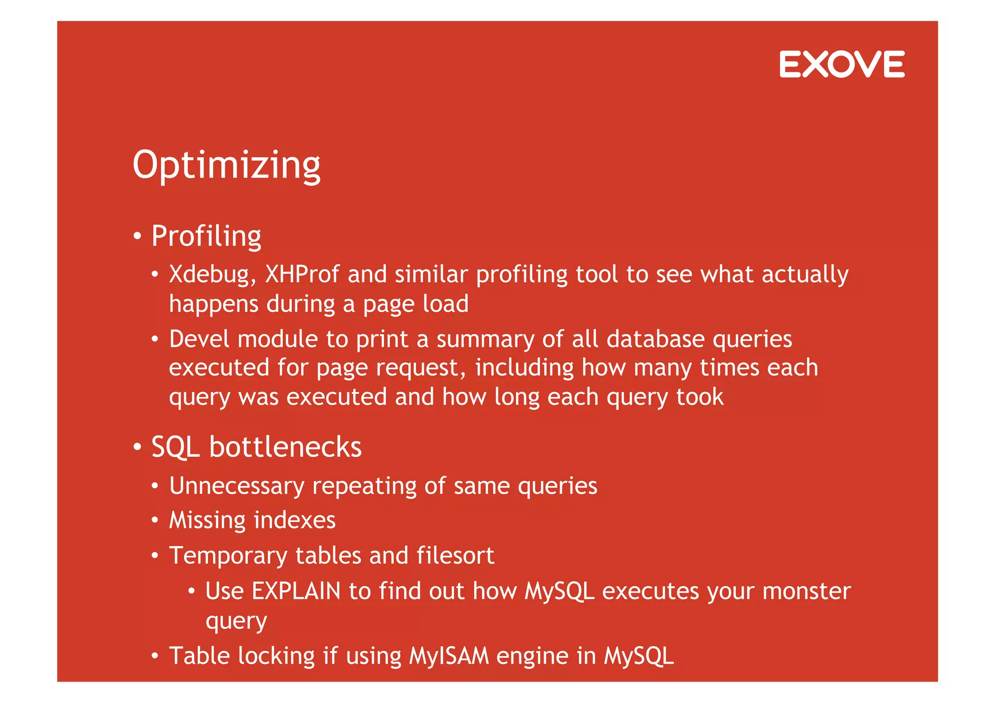 Optimizing
•  Profiling
 •  Xdebug, XHProf and similar profiling tool to see what actually
    happens during a page load
 •  Devel module to print a summary of all database queries
    executed for page request, including how many times each
    query was executed and how long each query took

•  SQL bottlenecks
 •  Unnecessary repeating of same queries
 •  Missing indexes
 •  Temporary tables and filesort
     •  Use EXPLAIN to find out how MySQL executes your monster
        query
 •  Table locking if using MyISAM engine in MySQL
 